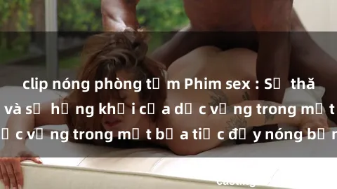 clip nóng phòng tắm Phim sex : Sự thăng hoa của đam mê và sự hứng khởi của dục vọng trong một bữa tiệc đầy nóng bỏng