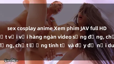 sex cosplay anime Xem phim JAV full HD - Trải nghiệm tuyệt vời với hàng ngàn video sống động, chất lượng tinh tế và đầy đủ nội dung hấp dẫn.
