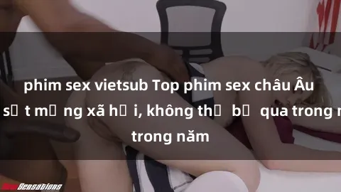phim sex vietsub Top phim sex châu Âu gây sốt mạng xã hội, không thể bỏ qua trong năm