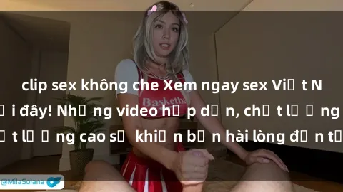 clip sex không che Xem ngay sex Việt Nam full HD chỉ có tại đây! Những video hấp dẫn, chất lượng cao sẽ khiến bạn hài lòng đến từng tấm hình.