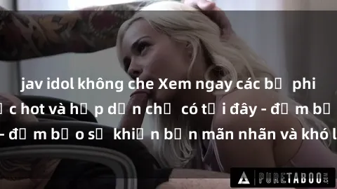 jav idol không che Xem ngay các bộ phim sex Mỹ vietsub cực hot và hấp dẫn chỉ có tại đây - đảm bảo sẽ khiến bạn mãn nhãn và khó lòng rời mắt!