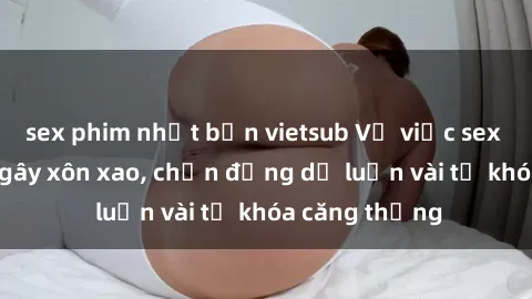 sex phim nhật bản vietsub Vụ việc sex trên tàu hỏa gây xôn xao, chấn động dư luận vài từ khóa căng thẳng