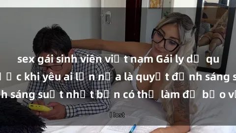 sex gái sinh viên việt nam Gái ly dị quan hệ: Suy nghĩ trước khi yêu ai lần nữa là quyết định sáng suốt nhất bạn có thể làm để bảo vệ trái tim mình.