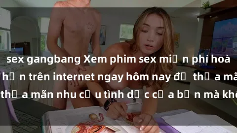sex gangbang Xem phim sex miễn phí hoàn toàn không giới hạn trên internet ngay hôm nay để thỏa mãn nhu cầu tình dục của bạn mà không tốn chi phí.