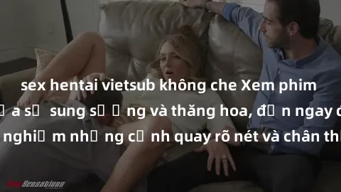 sex hentai vietsub không che Xem phim sex HD: Đỉnh cao của sự sung sướng và thăng hoa, đến ngay để trải nghiệm những cảnh quay rõ nét và chân thực nhất. Hãy cùng khám phá!