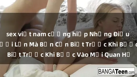 sex việt nam cưỡng hiếp Những Điều Bí Mật Về Sex Người Lớn Mà Bạn Cần Biết Trước Khi Bước Vào Mối Quan Hệ