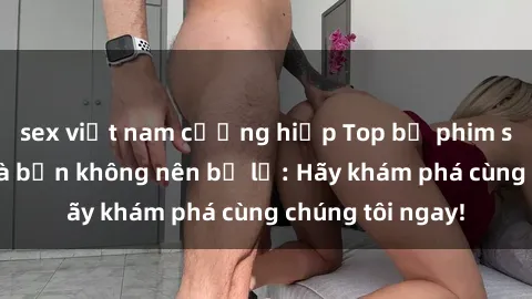 sex việt nam cưỡng hiếp Top bộ phim sex hay nhất mà bạn không nên bỏ lỡ: Hãy khám phá cùng chúng tôi ngay!