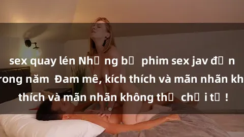 sex quay lén Những bộ phim sex jav đỉnh cao phải xem trong năm  Đam mê, kích thích và mãn nhãn không thể chối từ!