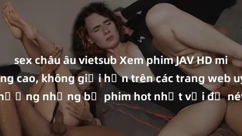 sex châu âu vietsub Xem phim JAV HD miễn phí chất lượng cao, không giới hạn trên các trang web uy tín. Yên tâm tận hưởng những bộ phim hot nhất với độ nét sắc sảo, đẹp mắt ngay tại nhà. Hãy trải nghiệ