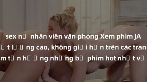 sex nữ nhân viên văn phòng Xem phim JAV HD miễn phí chất lượng cao, không giới hạn trên các trang web uy tín. Yên tâm tận hưởng những bộ phim hot nhất với độ nét sắc sảo, đẹp mắt ngay tại nhà. Hãy trả