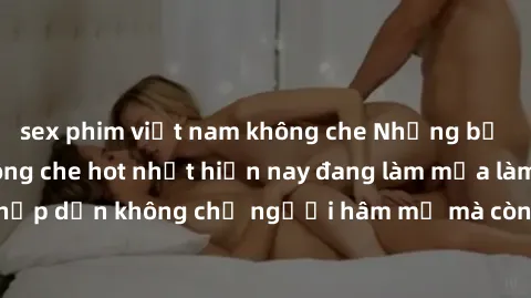 sex phim việt nam không che Những bộ phim JAV idol không che hot nhất hiện nay đang làm mưa làm gió trên mạng, hấp dẫn không chỉ người hâm mộ mà còn cả những ai mới tìm hiểu về thể loại này!