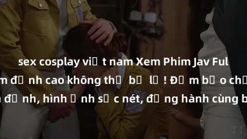 sex cosplay việt nam Xem Phim Jav Full HD: Những bộ phim đỉnh cao không thể bỏ lỡ! Đảm bảo chất lượng ổn định, hình ảnh sắc nét, đồng hành cùng bạn trong những giây phút thư giãn!