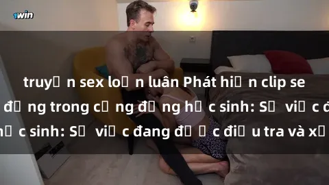 truyện sex loạn luân Phát hiện clip sex nữ sinh gây chấn động trong cộng đồng học sinh: Sự việc đang được điều tra và xử lý