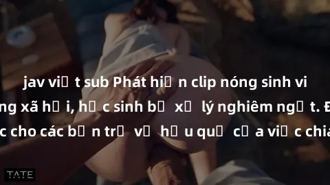 jav việt sub Phát hiện clip nóng sinh viên gây sốt trên mạng xã hội, học sinh bị xử lý nghiêm ngặt. Đây là cảnh giác cho các bạn trẻ về hậu quả của việc chia sẻ thông tin trái phép trên internet.
