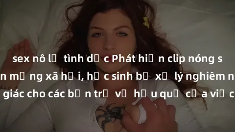 sex nô lệ tình dục Phát hiện clip nóng sinh viên gây sốt trên mạng xã hội, học sinh bị xử lý nghiêm ngặt. Đây là cảnh giác cho các bạn trẻ về hậu quả của việc chia sẻ thông tin trái phép trên internet