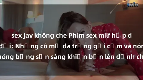 sex jav không che Phim sex milf hấp dẫn nhất mọi thời đại: Những cô mẹ da trắng gợi cảm và nóng bỏng sẵn sàng khiến bạn lên đỉnh chỉ trong chớp mắt!