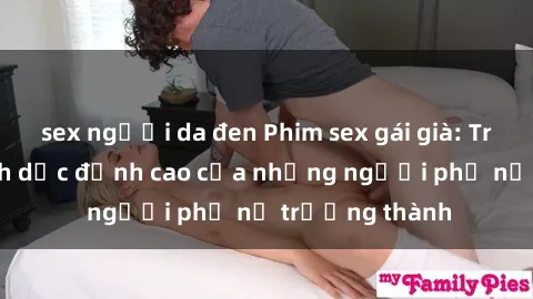 sex người da đen Phim sex gái già: Trải nghiệm tình dục đỉnh cao của những người phụ nữ trưởng thành