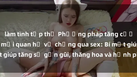 làm tình tập thể Phương pháp tăng cường gắn kết trong mối quan hệ vợ chồng qua sex: Bí mật giúp tăng sự gần gũi, thăng hoa và hạnh phúc cho cặp đôi