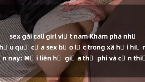 sex gái call girl việt nam Khám phá những nguyên nhân và hậu quả của sex bạo lực trong xã hội hiện nay: Mối liên hệ giữa thị phi và cần thiết phải ngăn chặn.