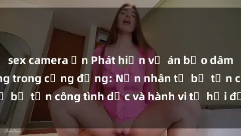 sex camera ẩn Phát hiện vụ án bạo dâm sex gây chấn động trong cộng đồng: Nạn nhân tố bị tấn công tình dục và hành vi tệ hại được tiết lộ