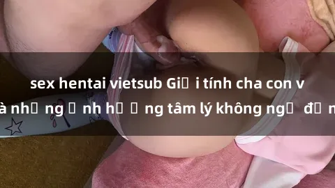 sex hentai vietsub Giới tính cha con và những ảnh hưởng tâm lý không ngờ đến