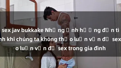 sex jav bukkake Những ảnh hưởng đến tình cảm gia đình khi chúng ta không thảo luận vấn đề sex trong gia đình