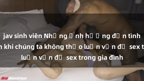 jav sinh viên Những ảnh hưởng đến tình cảm gia đình khi chúng ta không thảo luận vấn đề sex trong gia đình