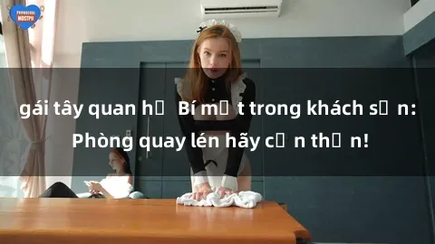 gái tây quan hệ Bí mật trong khách sạn: Phòng quay lén hãy cẩn thận!