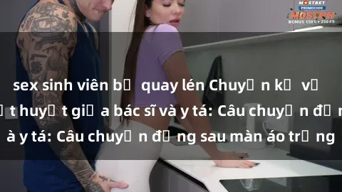 sex sinh viên bị quay lén Chuyện kể về cuộc tình đầy nhiệt huyết giữa bác sĩ và y tá: Câu chuyện đằng sau màn áo trắng