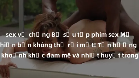 sex vợ chồng Bộ sưu tập phim sex Mỹ hot nhất năm nay khiến bạn không thể rời mắt! Tận hưởng những khoảnh khắc đam mê và nhiệt huyết trong các tác phẩm nóng bỏng này!