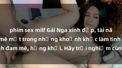 phim sex milf Gái Nga xinh đẹp, tài năng khiến bạn phải mê mệt trong những khoảnh khắc làm tình đam mê, hứng khởi. Hãy trải nghiệm cùng họ ngay hôm nay!