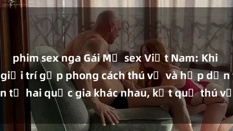 phim sex nga Gái Mỹ sex Việt Nam: Khi nền công nghiệp giải trí gặp phong cách thú vị và hấp dẫn từ hai quốc gia khác nhau, kết quả thú vị không thể bỏ qua.