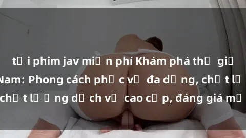 tải phim jav miễn phí Khám phá thế giới của gái gọi Việt Nam: Phong cách phục vụ đa dạng, chất lượng dịch vụ cao cấp, đáng giá mọi khoản chi phí