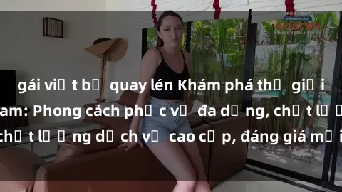gái việt bị quay lén Khám phá thế giới của gái gọi Việt Nam: Phong cách phục vụ đa dạng, chất lượng dịch vụ cao cấp, đáng giá mọi khoản chi phí