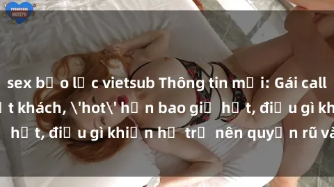 sex bạo lực vietsub Thông tin mới: Gái call girl Việt Nam đắt khách, 'hot' hơn bao giờ hết, điều gì khiến họ trở nên quyến rũ và đáng chú ý?