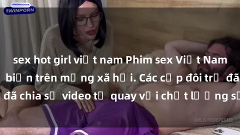 sex hot girl việt nam Phim sex Việt Nam HD ngày càng phổ biến trên mạng xã hội. Các cặp đôi trẻ đã chia sẻ video tự quay với chất lượng sắc nét, gợi cảm.