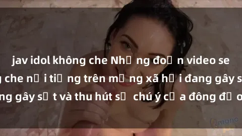 jav idol không che Những đoạn video sex Việt Nam không che nổi tiếng trên mạng xã hội đang gây sốt và thu hút sự chú ý của đông đảo người xem.