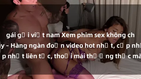 gái gọi việt nam Xem phim sex không che miễn phí tại đây – Hàng ngàn đoạn video hot nhất, cập nhật liên tục, thoải mái thưởng thức mà không tốn kém.