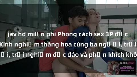 jav hd miễn phí Phong cách sex 3P độc đáo tại Việt Nam: Kinh nghiệm thăng hoa cùng ba người, trải nghiệm độc đáo và phấn khích không thể bỏ lỡ!