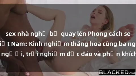 sex nhà nghỉ bị quay lén Phong cách sex 3P độc đáo tại Việt Nam: Kinh nghiệm thăng hoa cùng ba người, trải nghiệm độc đáo và phấn khích không thể bỏ lỡ!