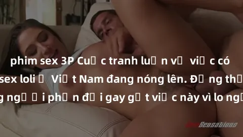 phim sex 3P Cuộc tranh luận về việc có nên hợp pháp hóa sex loli ở Việt Nam đang nóng lên. Đồng thời, cũng có những người phản đối gay gắt việc này vì lo ngại về tác động tiêu cực lên trẻ em và xã hội