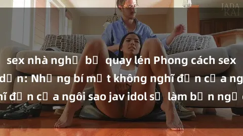 sex nhà nghỉ bị quay lén Phong cách sex jav idol siêu hấp dẫn: Những bí mật không nghĩ đến của ngôi sao jav idol sẽ làm bạn ngạc nhiên!