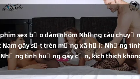 phim sex bạo dâm nhóm Những câu chuyện sex sinh viên Việt Nam gây sốt trên mạng xã hội: Những tình huống gây cấn, kích thích không thể bỏ qua