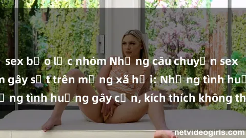 sex bạo lực nhóm Những câu chuyện sex sinh viên Việt Nam gây sốt trên mạng xã hội: Những tình huống gây cấn, kích thích không thể bỏ qua