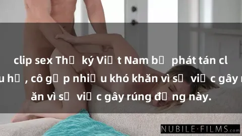 clip sex Thư ký Việt Nam bị phát tán clip sex đáng xấu hổ, cô gặp nhiều khó khăn vì sự việc gây rúng động này.