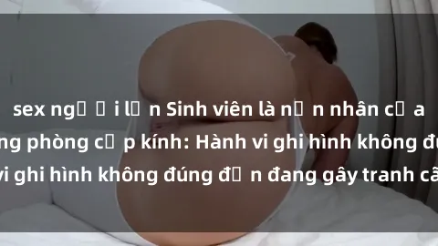 sex người lớn Sinh viên là nạn nhân của video quay lén trong phòng cấp kính: Hành vi ghi hình không đúng đắn đang gây tranh cãi lớn
