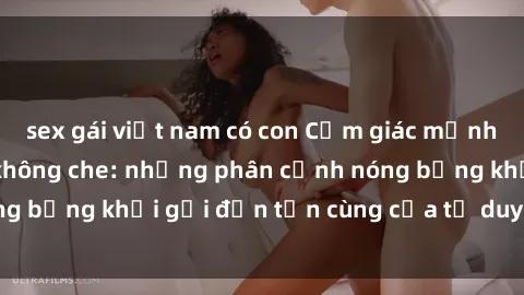 sex gái việt nam có con Cảm giác mạnh mẽ với sex BDSM không che: những phân cảnh nóng bỏng khơi gợi đến tận cùng của tư duy và cơ thể.