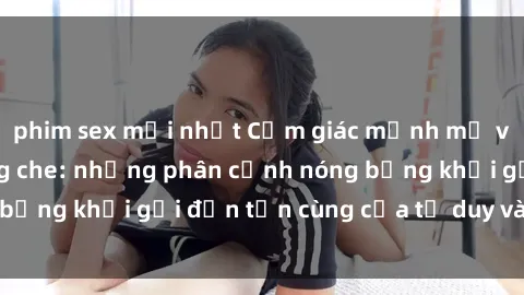 phim sex mới nhất Cảm giác mạnh mẽ với sex BDSM không che: những phân cảnh nóng bỏng khơi gợi đến tận cùng của tư duy và cơ thể.