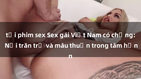 tải phim sex Sex gái Việt Nam có chồng: Nỗi trăn trở và mâu thuẫn trong tâm hồn