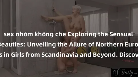 sex nhóm không che Exploring the Sensual Charms of Nordic Beauties: Unveiling the Allure of Northern European Sexiness in Girls from Scandinavia and Beyond. Discover the Seductive Secrets of Northern